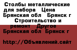 Столбы металлические для забора › Цена ­ 245 - Брянская обл., Брянск г. Строительство и ремонт » Другое   . Брянская обл.,Брянск г.